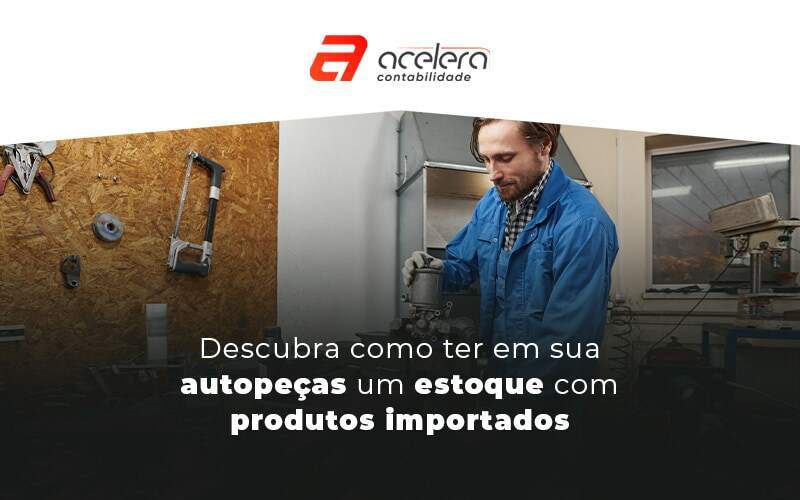 Descubra Cmo Ter Em Sua Autopecas Um Estoque Com Produtos Importados Blog - Acelera Contabilidade